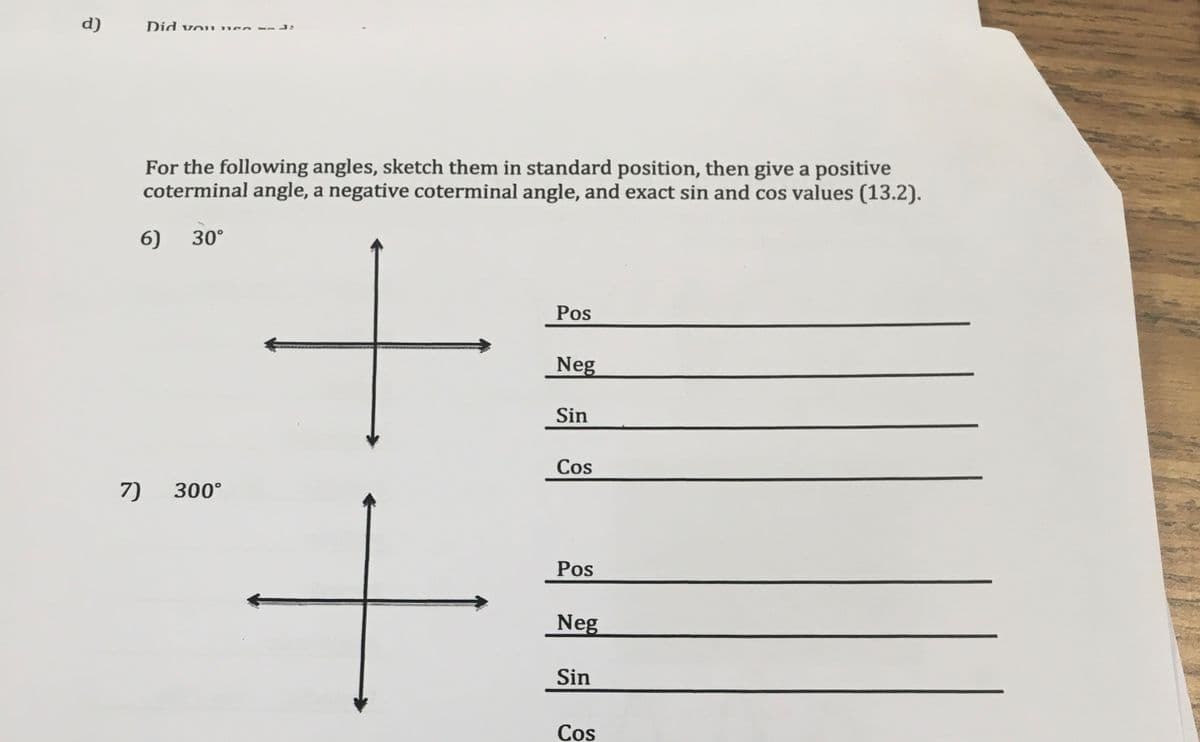 d)
Did vo* mee
For the following angles, sketch them in standard position, then give a positive
coterminal angle, a negative coterminal angle, and exact sin and cos values (13.2).
6)
30°
Pos
Neg
Sin
Cos
7)
300°
Pos
Neg
Sin
Cos
