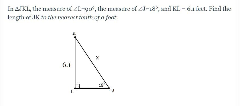 In AJKL, the measure of ZL=90°, the measure of ZJ=18°, and KL = 6.1 feet. Find the
length of JK to the nearest tenth of a foot.
K
X
6.1
180
J

