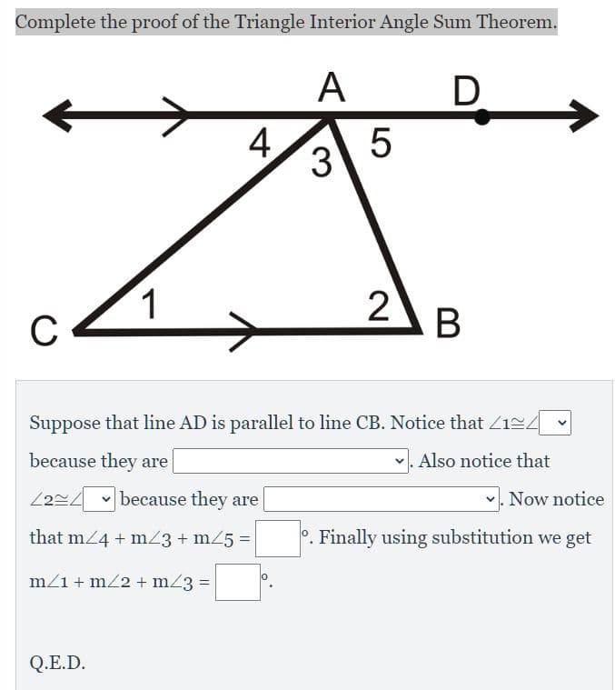 Complete the proof of the Triangle Interior Angle Sum Theorem.
А
D
4
3
1
C
В
Suppose that line AD is parallel to line CB. Notice that Z124 -
because they are
Also notice that
v because they are
Now notice
that m24 + mZ3 + m25 =
°. Finally using substitution we get
m/1 + m22 + m23 =
Q.E.D.
