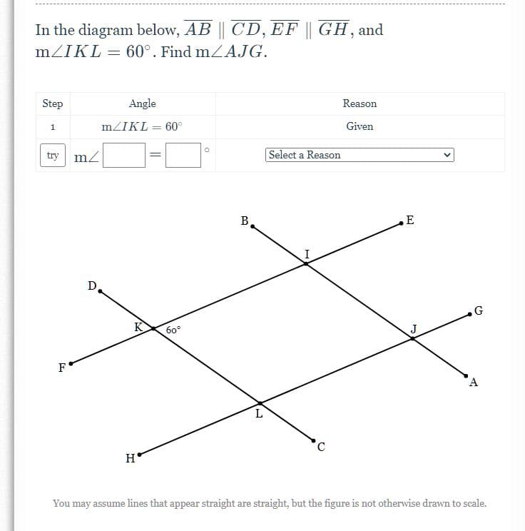 In the diagram below, AB || CD, EF || GH, and
mZIKL = 60°. Find mZA.JG.
%3D
Step
Angle
Reason
1
mZIKL = 60°
Given
%3D
try m2
Select a Reason
%3D
B
E
I
D.
G
K
60°
F
H
You may assume lines that appear straight are straight, but the figure is not otherwise drawn to scale.
