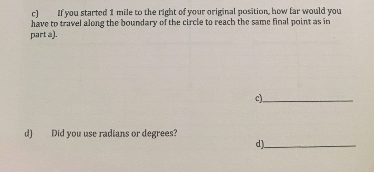 If you started 1 mile to the right of your original position, how far would you
c)
have to travel along the boundary of the circle to reach the same final point as in
part a).
c)_
d)
Did you use radians or degrees?
d)_

