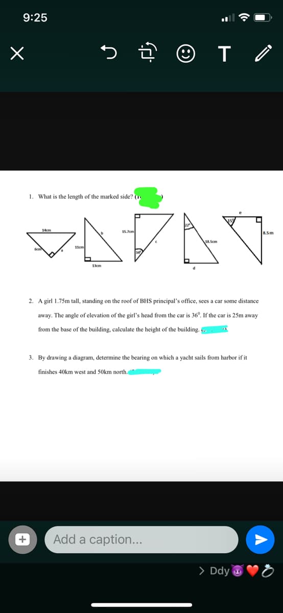 9:25
1. What is the length of the marked side? (1
VAŽAV
14cm
15.7em
8.5m
1cm
2. A girl 1.75m tall, standing on the roof of BHS principal's office, sees a car some distance
away. The angle of elevation of the girl's head from the car is 36°. If the car is 25m away
from the base of the building, calculate the height of the building.
3. By drawing a diagram, determine the bearing on which a yacht sails from harbor if it
finishes 40km west and 50km north.
+
Add a caption...
> Ddy u
