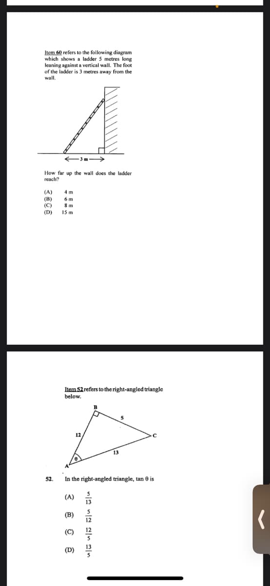 Item 60 refers to the following diagram
which shows a ladder 5 metres long
leaning against a vertical wall. The foot
of the ladder is 3 metres away from the
wall.
-3m->
How far up the wall does the ladder
reach?
(A)
4 m
(В)
(C)
(D)
8 m
15 m
Item 52 refers to the right-angled triangle
below.
5
13
52.
In the right-angled triangle, tan 0 is
(A)
15
5
(В)
12
(C)
(D)
