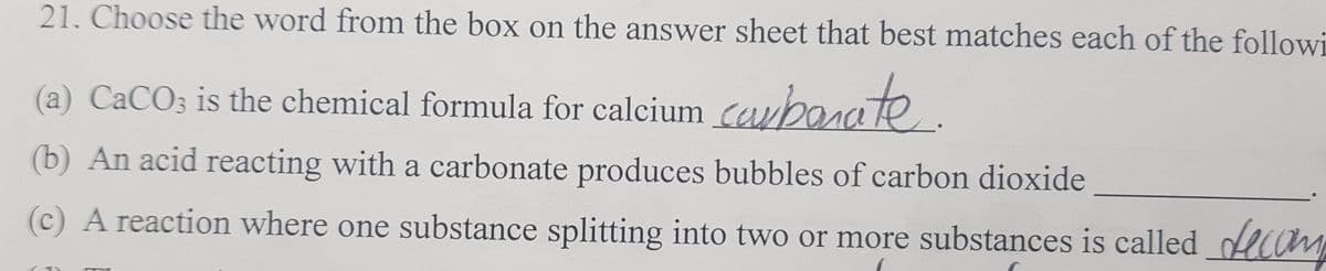 21. Choose the word from the box on the answer sheet that best matches each of the followi
a) CACO3 is the chemical formula for
calcium carborate.
(b) An acid reacting with a carbonate produces bubbles of carbon dioxide
(c) A reaction where one substance splitting into two or more substances is called decam
