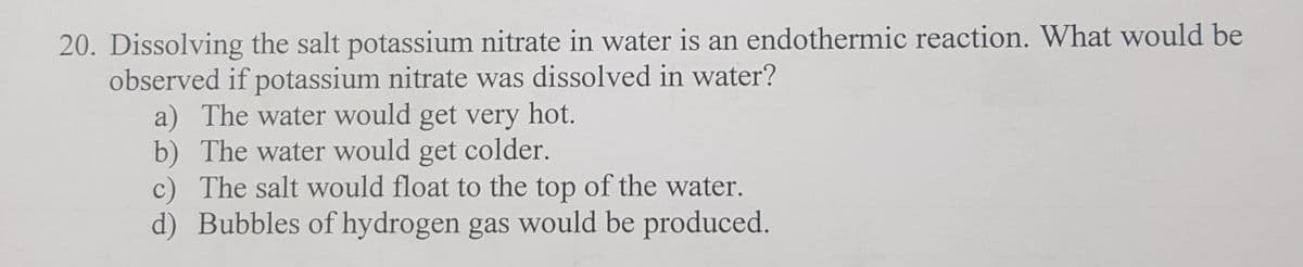 20. Dissolving the salt potassium nitrate in water is an endothermic reaction. What would be
observed if potassium nitrate was dissolved in water?
a) The water would get very hot.
b) The water would get colder.
c) The salt would float to the top of the water.
d) Bubbles of hydrogen gas would be produced.
