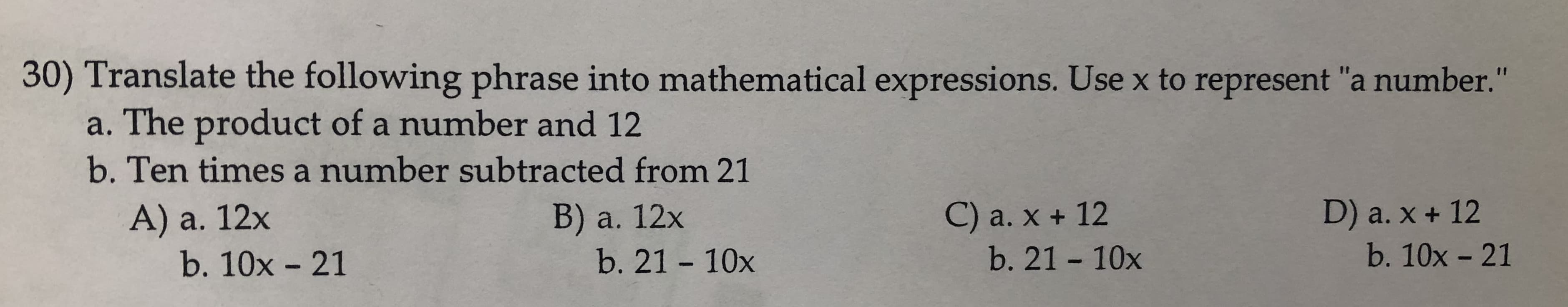 30) Translate the following phrase into mathematical expressions. Use x to represent "a number."
a. The product of a number and 12
b. Ten times a number subtracted from 21
В) a. 12х
b. 21 10x
D) a. x + 12
C) a. x + 12
A) a. 12x
b. 10x - 21
b. 21 - 10x
b. 10x 21
