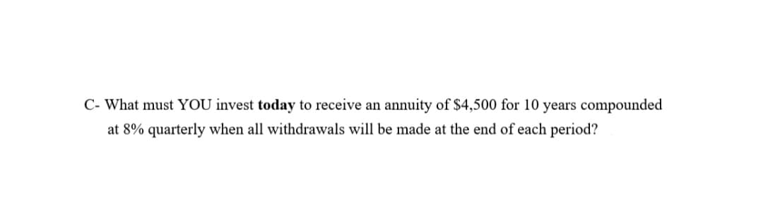 C- What must YOU invest today to receive an annuity of $4,500 for 10 years compounded
at 8% quarterly when all withdrawals will be made at the end of each period?
