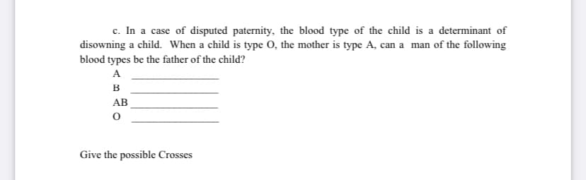 c. In a case of disputed paternity, the blood type of the child is a determinant of
disowning a child. When a child is type O, the mother is type A, can a man of the following
blood types be the father of the child?
A
в
AB
Give the possible Crosses
