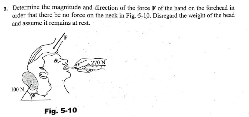 3. Determine the magnitude and direction of the force F of the hand on the forehead in
order that there be no force on the neck in Fig. 5-10. Disregard the weight of the head
and assume it remains at rest.
270 N
100 N
Fig. 5-10
