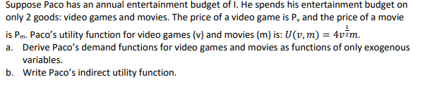 Suppose Paco has an annual entertainment budget of I. He spends his entertainment budget on
only 2 goods: video games and movies. The price of a video game is P, and the price of a movie
is Pm. Paco's utility function for video games (v) and movies (m) is: U(v, m) = 4v²m.
a. Derive Paco's demand functions for video games and movies as functions of only exogenous
variables.
b. Write Paco's indirect utility function.
