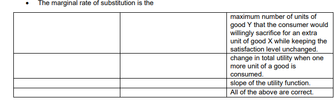 The marginal rate of substitution is the
maximum number of units of
good Y that the consumer would
willingly sacrifice for an extra
unit of good X while keeping the
satisfaction level unchanged.
change in total utility when one
more unit of a good is
consumed.
slope of the utility function.
All of the above are correct.
