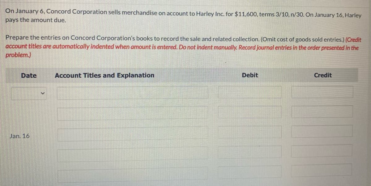 On January 6, Concord Corporation sells merchandise on account to Harley Inc. for $11,600, terms 3/10, n/30. On January 16, Harley
pays the amount due.
Prepare the entries on Concord Corporation's books to record the sale and related collection. (Omit cost of goods sold entries.) (Credit
account titles are automatically indented when amount is entered. Do not indent manually. Record journal entries in the order presented in the
problem.)
Date
Jan. 16
Account Titles and Explanation
Debit
Credit