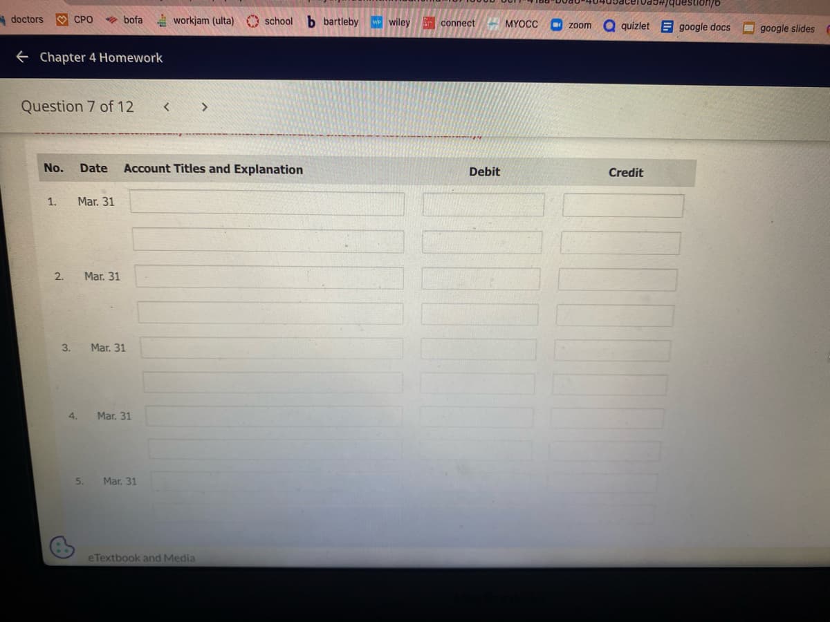 doctors
← Chapter 4 Homework
CPO
Question 7 of 12
1.
No. Date Account Titles and Explanation
2.
3.
Mar. 31
bofa workjam (ulta) school b bartleby WP Wiley connect
4.
5.
Mar. 31
Mar. 31
Mar. 31
Mar. 31
eTextbook and Media
#17
Debit
question/6
MYOCC zoom a quizletgoogle docs
Credit
google slides F