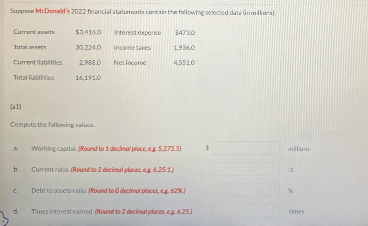 Suppose McDonald's 2022 financial statements contain the following selected data (in millions).
Current assets
Total assets
Current liabilities
Total liabilities
(a1)
a.
b.
Compute the following values.
C.
$3,416.0 Interest expense
30,224.0
d.
2,988.0
16,191.0
Income taxes
Net income
$473.0
1,936.0
4,551.0
Current ratio. (Round to 2 decimal places, e.g. 6.25:1.)
Working capital. (Round to 1 decimal place, e.g. 5,275.5)
Debt to assets ratio. (Round to 0 decimal places, e.g. 62%.)
Times interest earned. (Round to 2 decimal places, e.g. 6.25.)
millions
:1
%
times