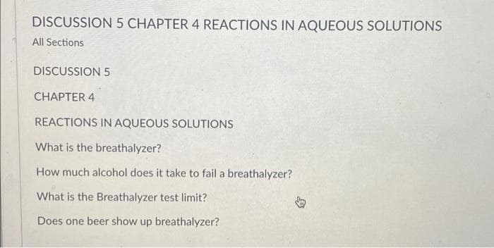 DISCUSSION 5 CHAPTER 4 REACTIONS IN AQUEOUS SOLUTIONS
All Sections
DISCUSSION 5
CHAPTER 4
REACTIONS IN AQUEOUS SOLUTIONS
What is the breathalyzer?
How much alcohol does it take to fail a breathalyzer?
What is the Breathalyzer test limit?
Does one beer show up breathalyzer?
