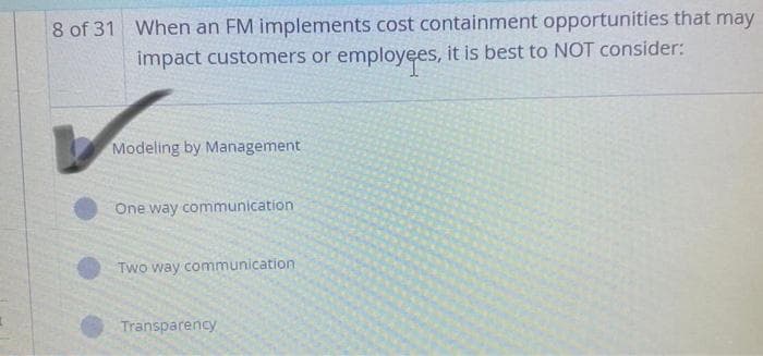 8 of 31 When an FM implements cost containment opportunities that may
impact customers or employees, it is best to NOT consider:
Modeling by Management
One way communication
Two way communication
Transparency
