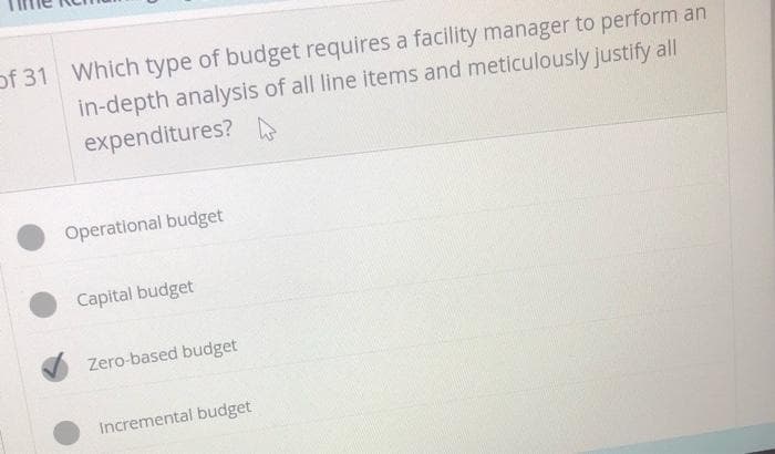of 31 Which type of budget requires a facility manager to perform an
in-depth analysis of all line items and meticulously justify all
expenditures?
Operational budget
Capital budget
Zero-based budget
Incremental budget
