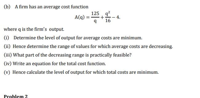 (b) A firm has an average cost function
125 q?
4.
16
A(q) :
where q is the firm's output.
(i) Determine the level of output for average costs are minimum.
(ii) Hence determine the range of values for which average costs are decreasing.
(iii) What part of the decreasing range is practically feasible?
(iv) Write an equation for the total cost function.
(v) Hence calculate the level of output for which total costs are minimum.
Problem 2
