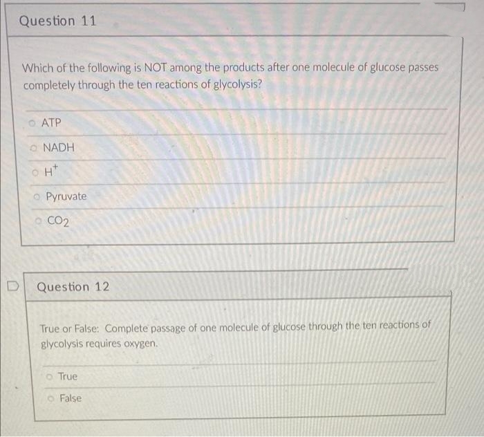 Question 11
Which of the following is NOT among the products after one molecule of glucose passes
completely through the ten reactions of glycolysis?
O ATP
O NADH
H*
O Pyruvate
o CO2
Question 12
True or False: Complete passage of one molecule of glucose through the ten reactions of
glycolysis requires oxygen.
o True
o False
