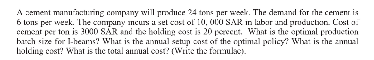 A cement manufacturing company will produce 24 tons per week. The demand for the cement is
6 tons per week. The company incurs a set cost of 10, 000 SAR in labor and production. Cost of
cement per ton is 3000 SAR and the holding cost is 20 percent. What is the optimal production
batch size for I-beams? What is the annual setup cost of the optimal policy? What is the annual
holding cost? What is the total annual cost? (Write the formulae).
