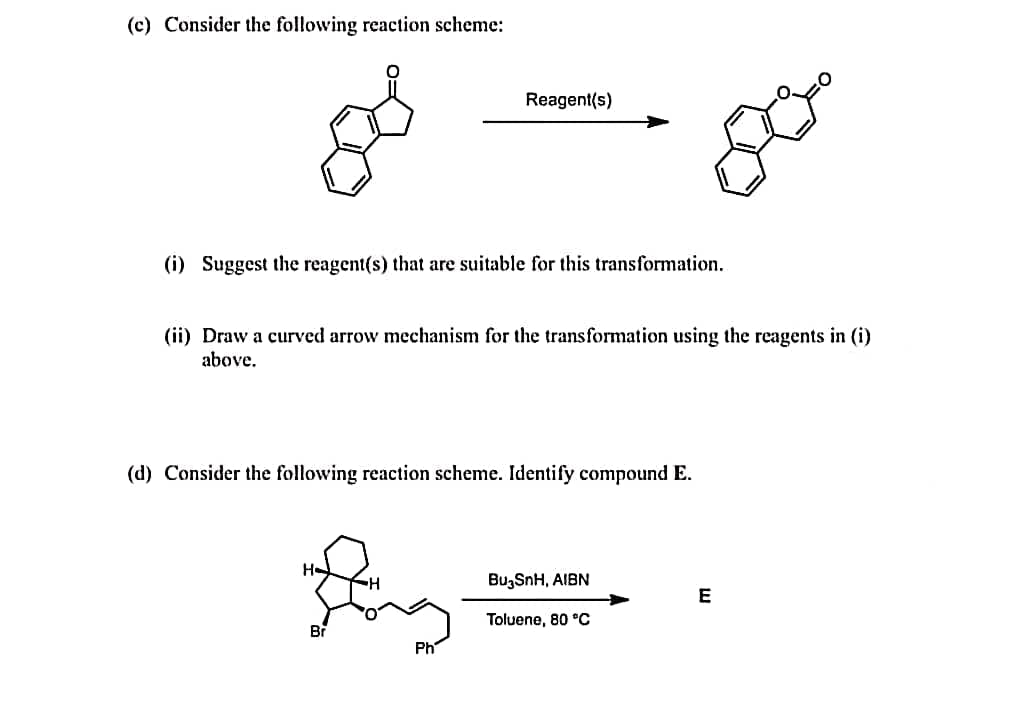 (c) Consider the following reaction scheme:
Reagent(s)
(i) Suggest the reagent(s) that are suitable for this transformation.
(ii) Draw a curved arrow mechanism for the transformation using the reagents in (i)
above.
(d) Consider the following reaction scheme. Identify compound E.
H-
BugSnH, AIBN
E
Toluene, 80 °C
Br
Ph
