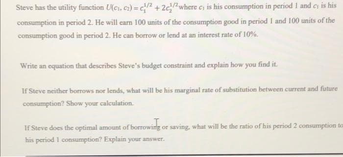 Steve has the utility function U(ci, c2) = c2 +2c/where ci is his consumption in period 1 and cs is his
consumption in period 2. He will earn 100 units of the consumption good in period 1 and 100 units of the
consumption good in period 2. He can borrow or lend at an interest rate of 10%.
Write an equation that describes Steve's budget constraint and explain how you find it.
If Steve neither borrows nor lends, what will be his marginal rate of substitution between current and future
consumption? Show your calculation.
If Steve does the optimal amount of borrowing or saving, what will be the ratio of his period 2 consumption to
his period 1 consumption? Explain your answer.
