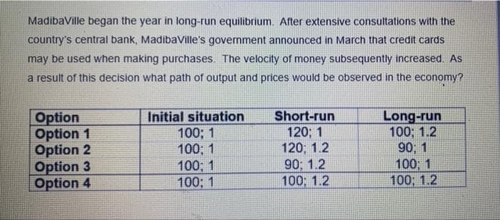 MadibaVille began the year in long-run equilibrium. After extensive consultations with the
country's central bank, MadibaVille's government announced in March that credit cards
may be used when making purchases. The velocity of money subsequently increased. As
a result of this decision what path of output and prices would be observed in the economy?
Option
Option 1
Option 2
Option 3
Option 4
Initial situation
100; 1
100; 1
100; 1
100; 1
Short-run
120; 1
120; 1.2
90; 1.2
100; 1.2
Long-run
100; 1.2
90, 1
100 1
100; 1.2
