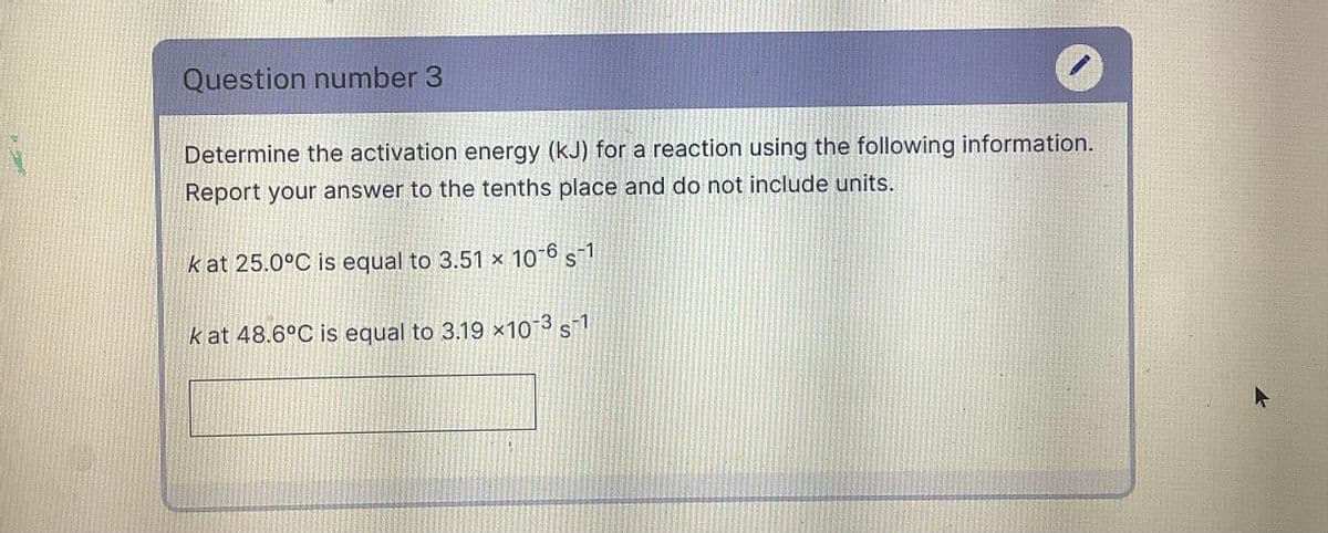 Question number 3
Determine the activation energy (kJ) for a reaction using the following information.
Report your answer to the tenths place and do not include units.
k at 25.0°C is equal to 3.51 × 10-6 s-1
k at 48.6°C is equal to 3.19 x10 3 s1
