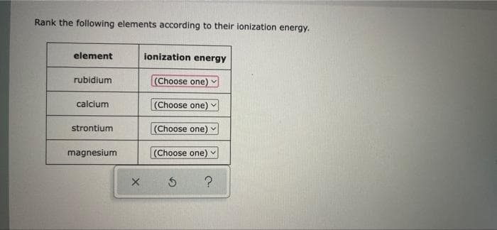 Rank the following elements according to their ionization energy.
element
ionization energy
rubidium
(Choose one) v
calcium
(Choose one)
strontium
(Choose one)
magnesium
(Choose one) v
