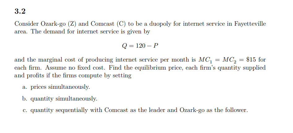 3.2
Consider Ozark-go (Z) and Comcast (C) to be a duopoly for internet service in Fayetteville
area. The demand for internet service is given by
—D 120 — Р
МC, 3D $15 for
and the marginal cost of producing internet service per month is MC,
each firm. Assume no fixed cost. Find the equilibrium price, each firm's quantity supplied
and profits if the firms compute by setting
a. prices simultaneously.
b. quantity simultaneously.
c. quantity sequentially with Comcast as the leader and Ozark-go as the follower.
