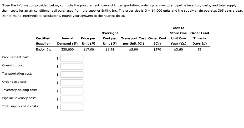 Given the information provided below, compute the procurement, oversight, transportation, order cycle inventory, pipeline inventory costs, and total supply
chain costs for an air conditioner coil purchased from the supplier Entity, Inc. The order size is Q = 14,000 units and the supply chain operates 365 days a year.
Do not round intermediate calculations. Round your answers to the nearest dollar.
Cost to
Oversight
Store One
Order Lead
Certified
Annual
Price per
Cost per
Transport Cost Order Cost
Unit One
Time in
Supplier
Demand (D)
Unit (P)
Unit (0)
per Unit (Ct)
(Co)
Year (Ch)
Days (L)
Entity, Inc.
238,000
$17.00
$1.98
$5.90
$270
$3.60
59
Procurement cost:
$
Oversight cost:
Transportation cost:
$
Order cycle cost:
Inventory holding cost:
24
Pipeline invenory cost:
$
Total supply chain costs:
$
