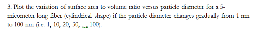 3. Plot the variation of surface area to volume ratio versus particle diameter for a 5-
micometer long fiber (cylindrical shape) if the particle diameter changes gradually from 1 nm
to 100 nm (i.e. 1, 10, 20, 30, , 100).
