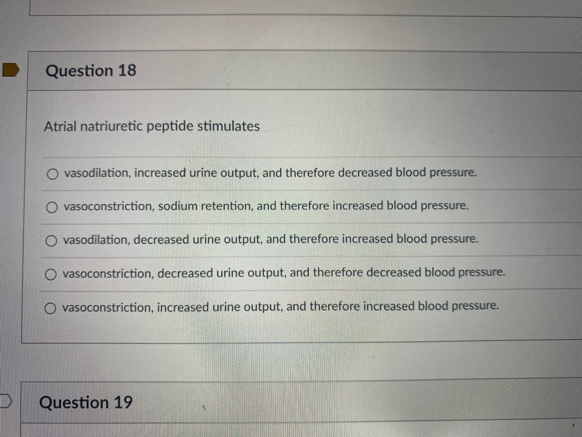 Question 18
Atrial natriuretic peptide stimulates
vasodilation, increased urine output, and therefore decreased blood pressure.
O vasoconstriction, sodium retention, and therefore increased blood pressure.
vasodilation, decreased urine output, and therefore increased blood pressure.
vasoconstriction, decreased urine output, and therefore decreased blood
pressure.
vasoconstriction, increased urine output, and therefore increased blood pressure.
Question 19
