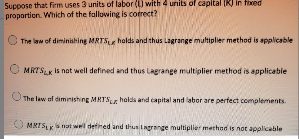 Suppose that firm uses 3 units of labor (L) with 4 units of capital (K) in fixed
proportion. Which of the following is correct?
The law of diminishing MRTSLK holds and thus Lagrange multiplier method is applicable
MRTSLK is not well defined and thus Lagrange multiplier method is applicable
The law of diminishing MRTSLK holds and capital and labor are perfect complements.
MRTSLK is not well defined and thus Lagrange multiplier method is not applicable
