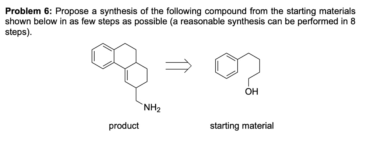 Problem 6: Propose a synthesis of the following compound from the starting materials
shown below in as few steps as possible (a reasonable synthesis can be performed in 8
steps).
ОН
`NH2
product
starting material
