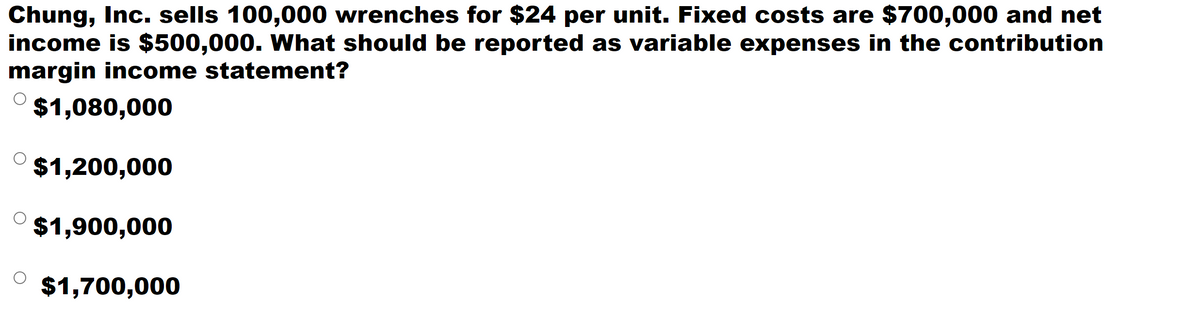 Chung, Inc. sells 100,000 wrenches for $24 per unit. Fixed costs are $700,000 and net
income is $500,000. What should be reported as variable expenses in the contribution
margin income statement?
$1,080,000
$1,200,000
$1,900,000
$1,700,000
