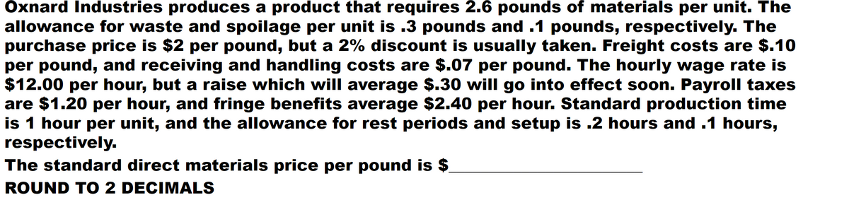 Oxnard Industries produces a product that requires 2.6 pounds of materials per unit. The
allowance for waste and spoilage per unit is .3 pounds and .1 pounds, respectively. The
purchase price is $2 per pound, but a 2% discount is usually taken. Freight costs are $.10
per pound, and receiving and handling costs are $.07 per pound. The hourly wage rate is
$12.00 per hour, but a raise which will average $.30 will go into effect soon. Payroll taxes
are $1.20 per hour, and fringe benefits average $2.40 per hour. Standard production time
is 1 hour per unit, and the allowance for rest periods and setup is .2 hours and .1 hours,
respectively.
The standard direct materials price per pound is $
ROUND TO 2 DECIMALS
