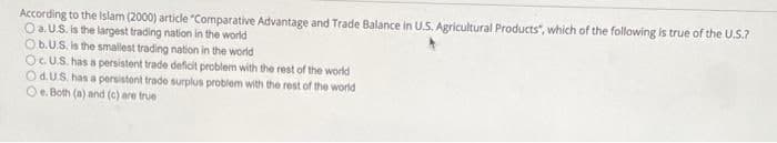 According to the Islam (2000) article "Comparative Advantage and Trade Balance in U.S. Agricultural Products", which of the following is true of the U.S.?
O a.U.S. is the largest trading nation in the world
Ob.U.S. is the smallest trading nation in the world
OCUS. has a persistent trade deficit problem with the rest of the world
Od.US. has a persistent trade surplus problem with the rest of the world
Oe. Both (a) and (c) are true
