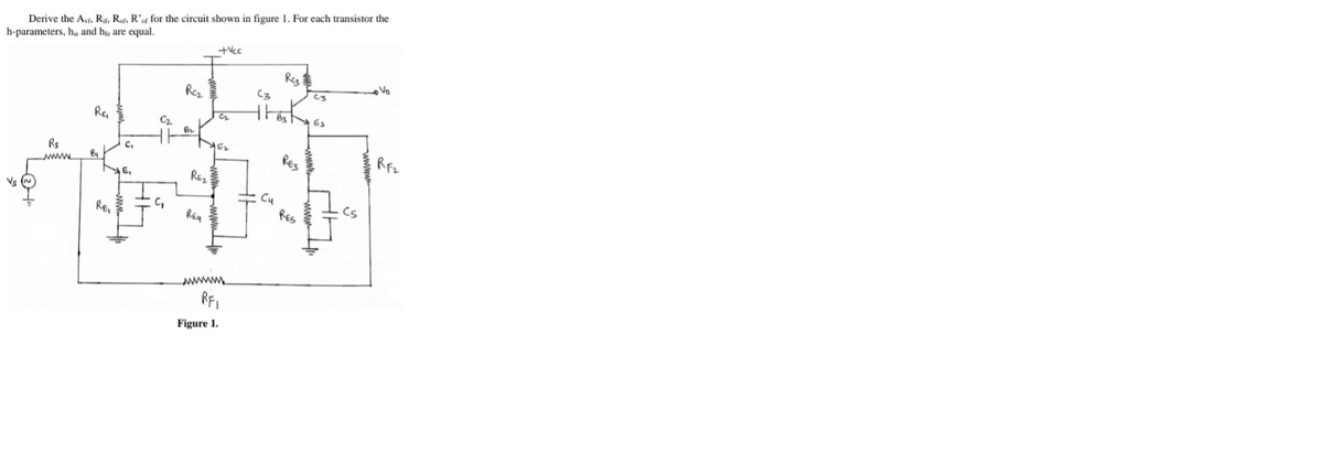 Derive the Ayf, Rf. Rof. R' for the circuit shown in figure 1. For each transistor the
h-parameters, hie and hre are equal.
+Vcc
Reg
Vo
Rez
Re,
63
C2
Rs
RES
wwww.
E,
REz
Vs O
Cu
RES
REI
C,
Cs
RF,
Figure 1.
www
