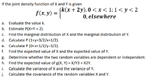 If the joint density function of X and Y is given
f(x, y) = }KC*
(k(x+ 2y), 0 < x < 1; 1 < y < 2
0, elsewhere
a. Evaluate the value k.
b. Estimate P(X+Y < 2).
c. Find the marginal distribution of X and the marginal distribution of Y.
d. Calculate P (1<y<3/2/x=1/2).
e. Calculate P (0cxc1/2/y=3/2).
f. Find the expected value of X and the expected value of Y.
g. Determine whether the two random variables are dependent or independent.
h. Find the expected value of g(X, Y) = X/Y3 + X2Y.
i. Calculate the variance of X and the variance of Y.
j. Calculate the covariance of the random variables X and Y.
