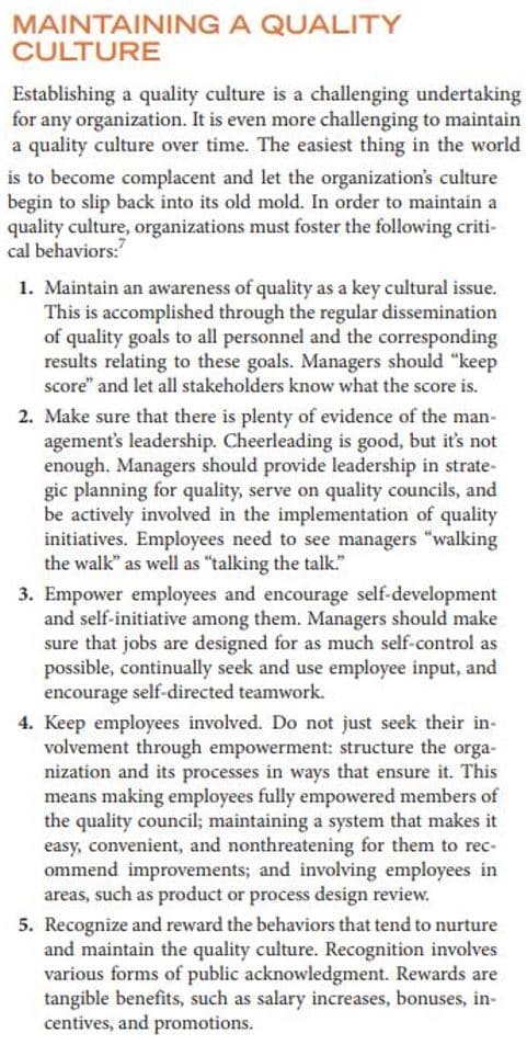 MAINTAINING A QUALITY
CULTURE
Establishing a quality culture is a challenging undertaking
for any organization. It is even more challenging to maintain
a quality culture over time. The easiest thing in the world
is to become complacent and let the organization's culture
begin to slip back into its old mold. In order to maintain a
quality culture, organizations must foster the following criti-
cal behaviors:"
1. Maintain an awareness of quality as a key cultural issue.
This is accomplished through the regular dissemination
of quality goals to all personnel and the corresponding
results relating to these goals. Managers should "keep
score" and let all stakeholders know what the score is.
2. Make sure that there is plenty of evidence of the man-
agement's leadership. Cheerleading is good, but it's not
enough. Managers should provide leadership in strate-
gic planning for quality, serve on quality councils, and
be actively involved in the implementation of quality
initiatives. Employees need to see managers "walking
the walk" as well as "talking the talk."
3. Empower employees and encourage self-development
and self-initiative among them. Managers should make
sure that jobs are designed for as much self-control as
possible, continually seek and use employee input, and
encourage self-directed teamwork.
4. Keep employees involved. Do not just seek their in-
volvement through empowerment: structure the orga-
nization and its processes in ways that ensure it. This
means making employees fully empowered members of
the quality council; maintaining a system that makes it
easy, convenient, and nonthreatening for them to rec-
ommend improvements; and involving employees in
areas, such as product or process design review.
5. Recognize and reward the behaviors that tend to nurture
and maintain the quality culture. Recognition involves
various forms of public acknowledgment. Rewards are
tangible benefits, such as salary increases, bonuses, in-
centives, and promotions.

