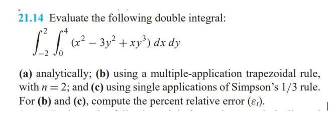 21.14 Evaluate the following double integral:
(x² – 3y +xy') dx dy
|
(a) analytically; (b) using a multiple-application trapezoidal rule,
with n = 2; and (c) using single applications of Simpson's 1/3 rule.
For (b) and (c), compute the percent relative error (ɛ,).
