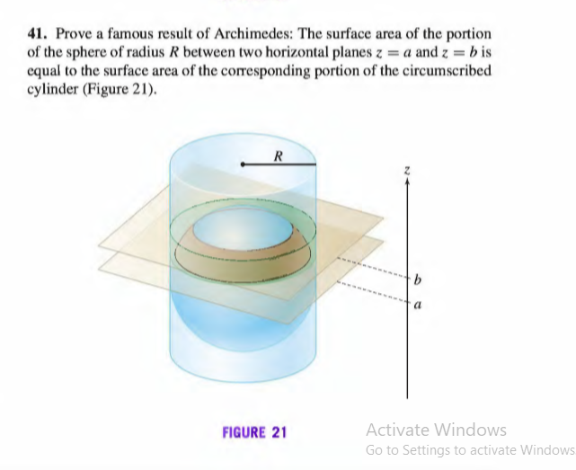 41. Prove a famous result of Archimedes: The surface area of the portion
of the sphere of radius R between two horizontal planes z = a and z = b is
equal to the surface area of the corresponding portion of the circumscribed
cylinder (Figure 21).
R
a
FIGURE 21
Activate Windows
Go to Settings to activate Windows
