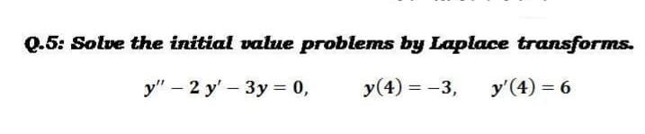 Q.5: Solve the initial value problems by Laplace transforms.
y" - 2 y' - 3y = 0,
y(4) = -3,
y'(4) = 6
