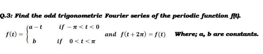 Q.3: Find the odd trigonometric Fourier series of the periodic function fit).
а -t
if - n<t < 0
f(t)
and f(t+ 2n) = f(t)
Where; a, b are constants.
b
if 0<t<
