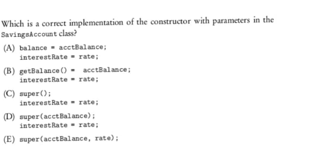 Which is a correct implementation of the constructor with parameters in the
Savings Account class?
(A) balance = acctBalance;
interest Rate = rate;
(B) getBalance () = acctBalance;
interest Rate = rate;
(C) super();
interest Rate = rate;
(D) super (acctBalance);
interest Rate = rate;
(E) super (acct Balance, rate);