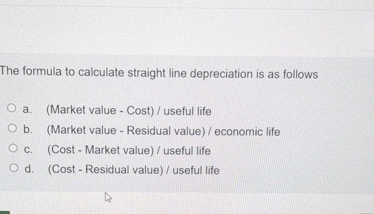 The formula to calculate straight line depreciation is as follows
O a.
O b.
O c.
O d.
(Market value - Cost) / useful life
(Market value - Residual value) / economic life
(Cost- Market value) / useful life
(Cost - Residual value) / useful life