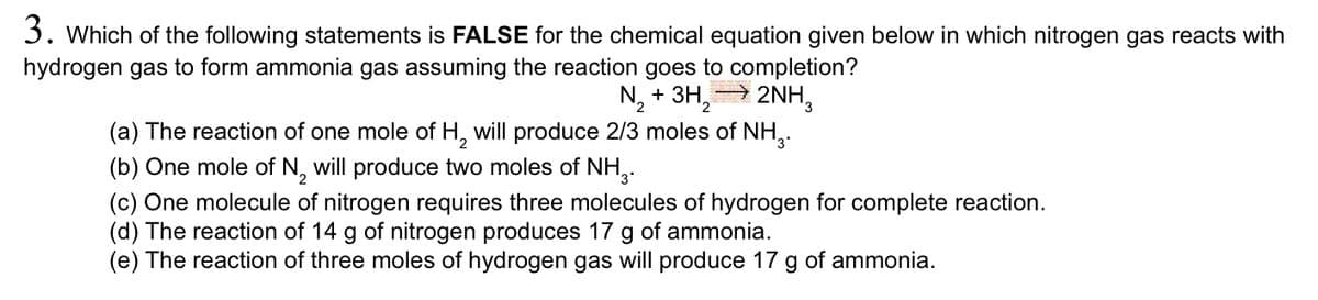 3. Which of the following statements is FALSE for the chemical equation given below in which nitrogen gas reacts with
hydrogen gas to form ammonia gas assuming the reaction goes to completion?
N, + 3H, 2NH,
(a) The reaction of one mole of H, will produce 2/3 moles of NH,.
(b) One mole of N, will produce two moles of NH,.
(c) One molecule of nitrogen requires three molecules of hydrogen for complete reaction.
(d) The reaction of 14 g of nitrogen produces 17 g of ammonia.
(e) The reaction of three moles of hydrogen gas will produce 17
of ammonia.
