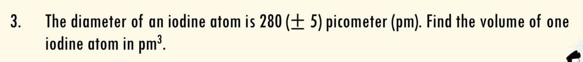 The diameter of an iodine atom is 280 (± 5) picometer (pm). Find the volume of one
iodine atom in pm³.
3.
