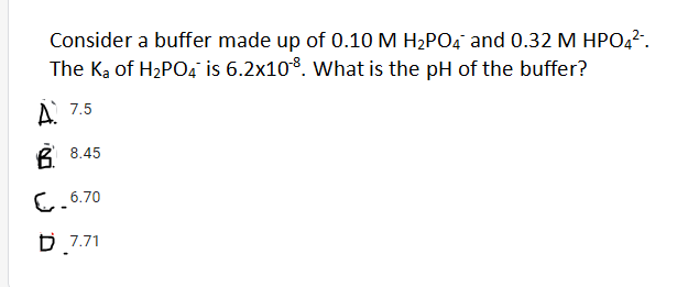 Consider a buffer made up of 0.10 M H2PO4 and 0.32 M HPO,?.
The Ką of H2PO4 is 6.2x10%. What is the pH of the buffer?
A 7.5
B 8.45
C.6.70
D 7.71
